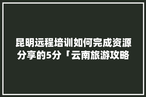 昆明远程培训如何完成资源分享的5分「云南旅游攻略ppt文库下载安装手机版」 昆明远程培训如何完成资源分享的5分「云南旅游攻略ppt文库下载安装手机版」 教育法律