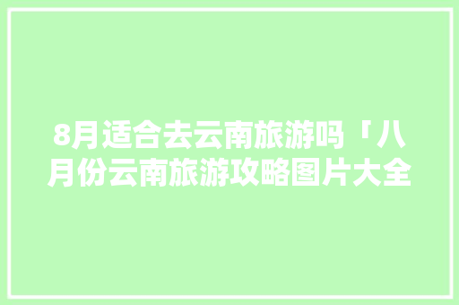 8月适合去云南旅游吗「八月份云南旅游攻略图片大全」 8月适合去云南旅游吗「八月份云南旅游攻略图片大全」 时尚穿搭