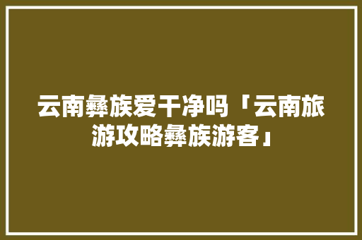 云南彝族爱干净吗「云南旅游攻略彝族游客」 云南彝族爱干净吗「云南旅游攻略彝族游客」 时尚穿搭