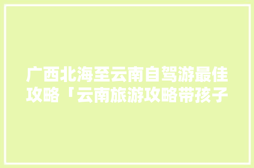 广西北海至云南自驾游最佳攻略「云南旅游攻略带孩子自驾游」 广西北海至云南自驾游最佳攻略「云南旅游攻略带孩子自驾游」 教育法律