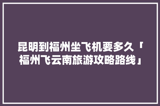 昆明到福州坐飞机要多久「福州飞云南旅游攻略路线」 昆明到福州坐飞机要多久「福州飞云南旅游攻略路线」 健康母婴