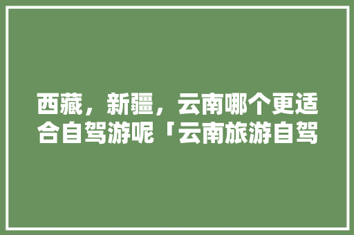 西藏，新疆，云南哪个更适合自驾游呢「云南旅游自驾西藏攻略路线」 西藏，新疆，云南哪个更适合自驾游呢「云南旅游自驾西藏攻略路线」 教育法律