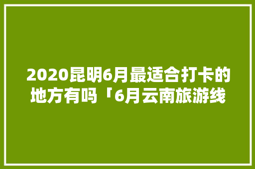 2020昆明6月最适合打卡的地方有吗「6月云南旅游线路推荐」 2020昆明6月最适合打卡的地方有吗「6月云南旅游线路推荐」 健康母婴