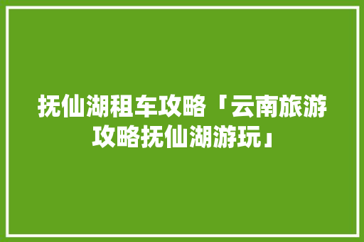 抚仙湖租车攻略「云南旅游攻略抚仙湖游玩」 抚仙湖租车攻略「云南旅游攻略抚仙湖游玩」 教育法律