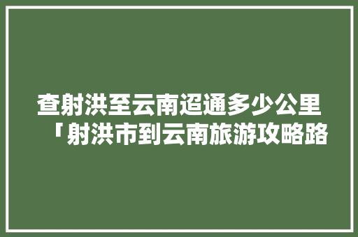 查射洪至云南迢通多少公里「射洪市到云南旅游攻略路线」 查射洪至云南迢通多少公里「射洪市到云南旅游攻略路线」 教育法律