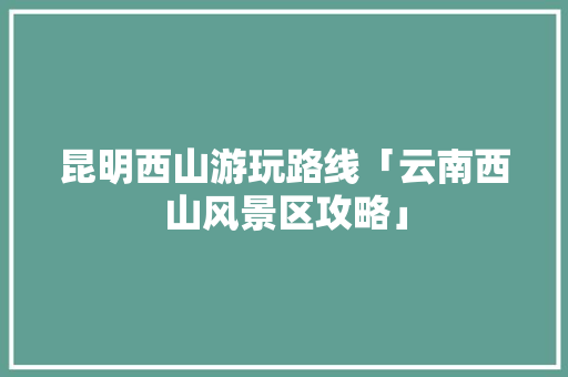 昆明西山游玩路线「云南西山风景区攻略」 昆明西山游玩路线「云南西山风景区攻略」 健康母婴