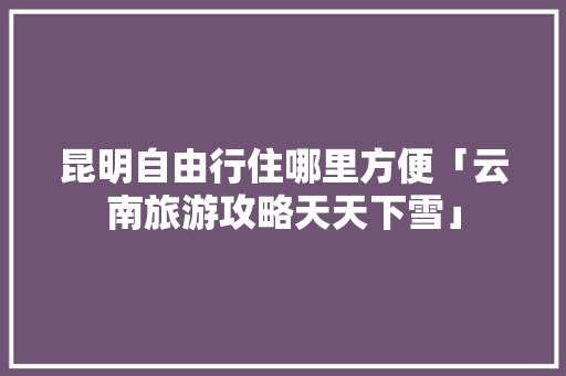昆明自由行住哪里方便「云南旅游攻略天天下雪」 昆明自由行住哪里方便「云南旅游攻略天天下雪」 时尚穿搭