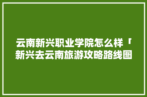 云南新兴职业学院怎么样「新兴去云南旅游攻略路线图」 云南新兴职业学院怎么样「新兴去云南旅游攻略路线图」 健康母婴