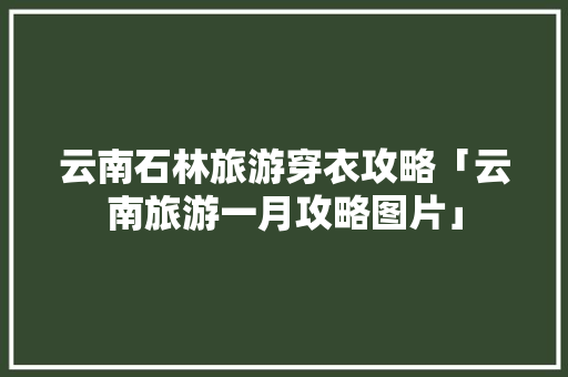 云南石林旅游穿衣攻略「云南旅游一月攻略图片」 云南石林旅游穿衣攻略「云南旅游一月攻略图片」 旅游攻略