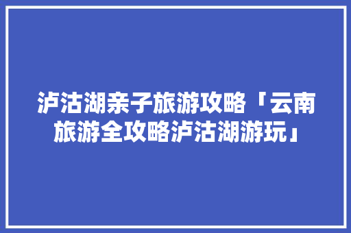 泸沽湖亲子旅游攻略「云南旅游全攻略泸沽湖游玩」 泸沽湖亲子旅游攻略「云南旅游全攻略泸沽湖游玩」 美食菜谱