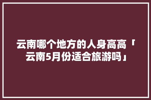 云南哪个地方的人身高高「云南5月份适合旅游吗」 云南哪个地方的人身高高「云南5月份适合旅游吗」 旅游攻略