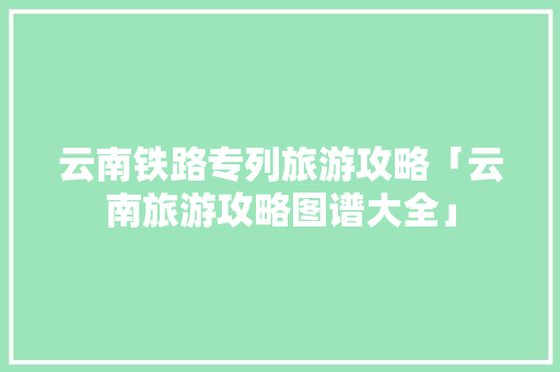 云南铁路专列旅游攻略「云南旅游攻略图谱大全」 云南铁路专列旅游攻略「云南旅游攻略图谱大全」 手机电脑