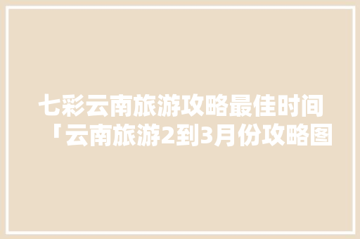 七彩云南旅游攻略最佳时间「云南旅游2到3月份攻略图」 七彩云南旅游攻略最佳时间「云南旅游2到3月份攻略图」 旅游攻略