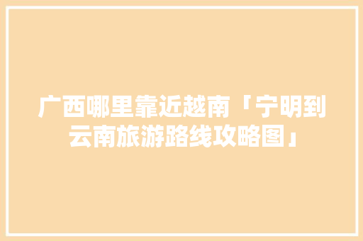 广西哪里靠近越南「宁明到云南旅游路线攻略图」 广西哪里靠近越南「宁明到云南旅游路线攻略图」 汽车常识