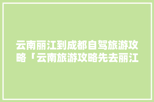 云南丽江到成都自驾旅游攻略「云南旅游攻略先去丽江吗」 云南丽江到成都自驾旅游攻略「云南旅游攻略先去丽江吗」 汽车常识