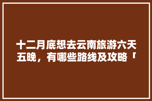 十二月底想去云南旅游六天五晚，有哪些路线及攻略「云南旅游攻略四天3晚」 十二月底想去云南旅游六天五晚，有哪些路线及攻略「云南旅游攻略四天3晚」 健康母婴