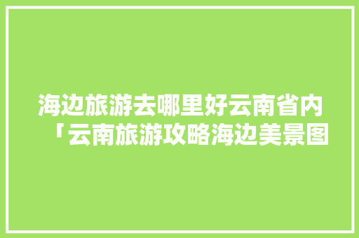 海边旅游去哪里好云南省内「云南旅游攻略海边美景图片」 海边旅游去哪里好云南省内「云南旅游攻略海边美景图片」 健康母婴