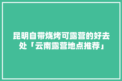 昆明自带烧烤可露营的好去处「云南露营地点推荐」 昆明自带烧烤可露营的好去处「云南露营地点推荐」 美食菜谱