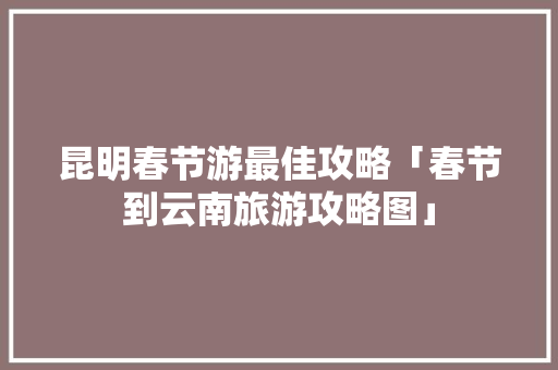 昆明春节游最佳攻略「春节到云南旅游攻略图」 昆明春节游最佳攻略「春节到云南旅游攻略图」 健康母婴