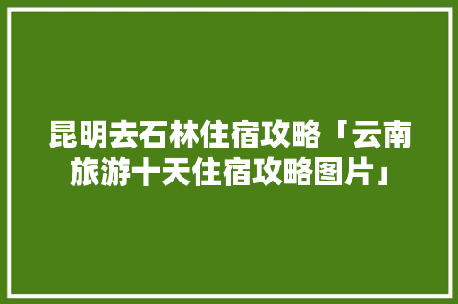 昆明去石林住宿攻略「云南旅游十天住宿攻略图片」 昆明去石林住宿攻略「云南旅游十天住宿攻略图片」 时尚穿搭