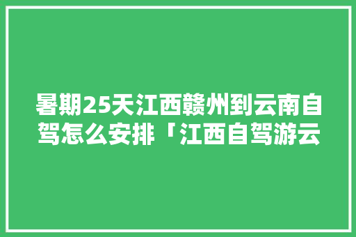 暑期25天江西赣州到云南自驾怎么安排「江西自驾游云南旅游攻略大全」 暑期25天江西赣州到云南自驾怎么安排「江西自驾游云南旅游攻略大全」 手机电脑