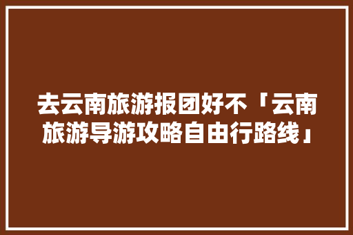 去云南旅游报团好不「云南旅游导游攻略自由行路线」 去云南旅游报团好不「云南旅游导游攻略自由行路线」 手机电脑