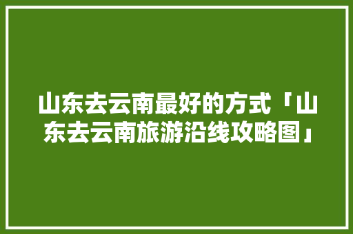 山东去云南最好的方式「山东去云南旅游沿线攻略图」 山东去云南最好的方式「山东去云南旅游沿线攻略图」 手机电脑