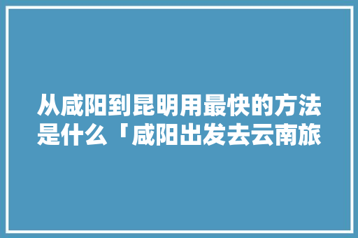 从咸阳到昆明用最快的方法是什么「咸阳出发去云南旅游攻略路线」 从咸阳到昆明用最快的方法是什么「咸阳出发去云南旅游攻略路线」 旅游攻略