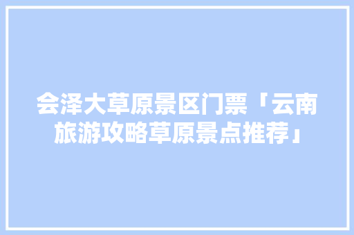 会泽大草原景区门票「云南旅游攻略草原景点推荐」 会泽大草原景区门票「云南旅游攻略草原景点推荐」 健康母婴