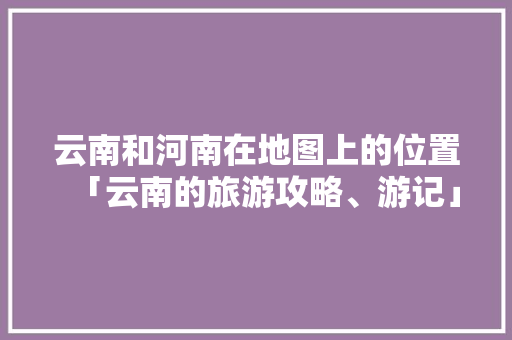 云南和河南在地图上的位置「云南的旅游攻略、游记」 云南和河南在地图上的位置「云南的旅游攻略、游记」 美食菜谱