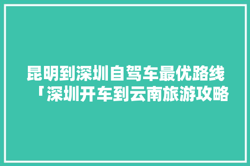 昆明到深圳自驾车最优路线「深圳开车到云南旅游攻略路线」 昆明到深圳自驾车最优路线「深圳开车到云南旅游攻略路线」 时尚穿搭
