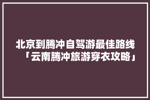 北京到腾冲自驾游最佳路线「云南腾冲旅游穿衣攻略」 北京到腾冲自驾游最佳路线「云南腾冲旅游穿衣攻略」 时尚穿搭