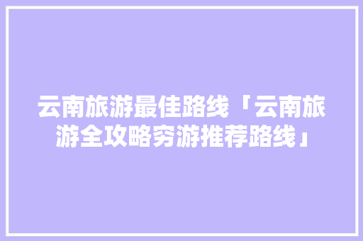 云南旅游最佳路线「云南旅游全攻略穷游推荐路线」 云南旅游最佳路线「云南旅游全攻略穷游推荐路线」 健康母婴