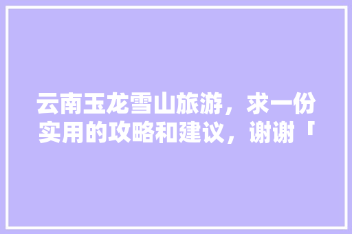 云南玉龙雪山旅游，求一份实用的攻略和建议，谢谢「云南旅游玉雪龙山攻略图片」 云南玉龙雪山旅游，求一份实用的攻略和建议，谢谢「云南旅游玉雪龙山攻略图片」 时尚穿搭