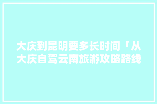 大庆到昆明要多长时间「从大庆自驾云南旅游攻略路线」 大庆到昆明要多长时间「从大庆自驾云南旅游攻略路线」 健康母婴