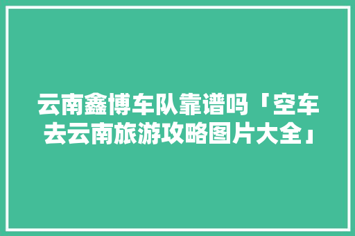 云南鑫博车队靠谱吗「空车去云南旅游攻略图片大全」 云南鑫博车队靠谱吗「空车去云南旅游攻略图片大全」 时尚穿搭