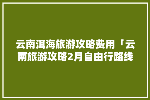 云南洱海旅游攻略费用「云南旅游攻略2月自由行路线」 云南洱海旅游攻略费用「云南旅游攻略2月自由行路线」 汽车常识