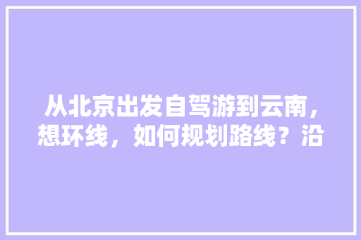 从北京出发自驾游到云南，想环线，如何规划路线？沿途景点有哪些好的推荐「北京云南旅游攻略自助游」 从北京出发自驾游到云南，想环线，如何规划路线？沿途景点有哪些好的推荐「北京云南旅游攻略自助游」 旅游攻略