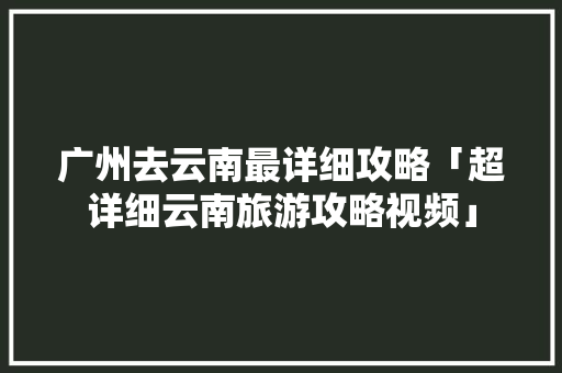 广州去云南最详细攻略「超详细云南旅游攻略视频」 广州去云南最详细攻略「超详细云南旅游攻略视频」 手机电脑