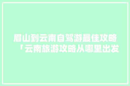 眉山到云南自驾游最佳攻略「云南旅游攻略从哪里出发最好」 眉山到云南自驾游最佳攻略「云南旅游攻略从哪里出发最好」 时尚穿搭