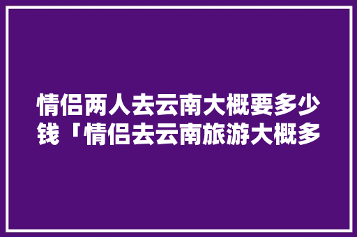 情侣两人去云南大概要多少钱「情侣去云南旅游大概多少钱」 情侣两人去云南大概要多少钱「情侣去云南旅游大概多少钱」 时尚穿搭