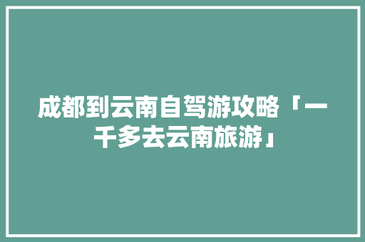 成都到云南自驾游攻略「一千多去云南旅游」 成都到云南自驾游攻略「一千多去云南旅游」 手机电脑