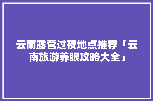 云南露营过夜地点推荐「云南旅游养眼攻略大全」 云南露营过夜地点推荐「云南旅游养眼攻略大全」 美食菜谱