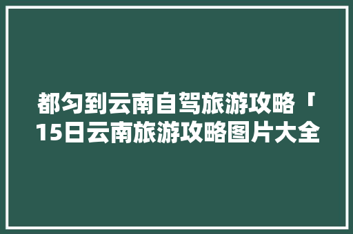 都匀到云南自驾旅游攻略「15日云南旅游攻略图片大全」 都匀到云南自驾旅游攻略「15日云南旅游攻略图片大全」 旅游攻略