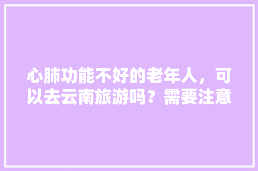 心肺功能不好的老年人，可以去云南旅游吗？需要注意什么事项「云南适合中老年人旅游的地方?」 心肺功能不好的老年人，可以去云南旅游吗？需要注意什么事项「云南适合中老年人旅游的地方?」 手机电脑