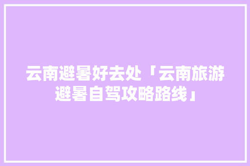 云南避暑好去处「云南旅游避暑自驾攻略路线」 云南避暑好去处「云南旅游避暑自驾攻略路线」 时尚穿搭
