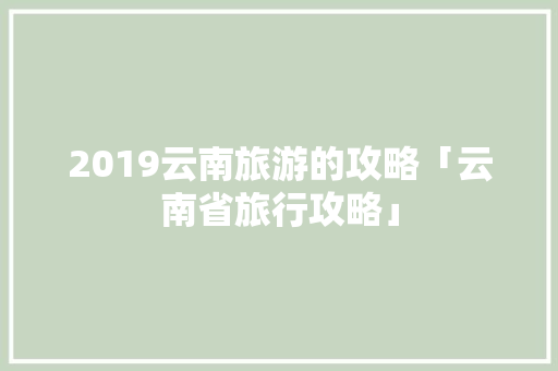 2019云南旅游的攻略「云南省旅行攻略」 2019云南旅游的攻略「云南省旅行攻略」 时尚穿搭