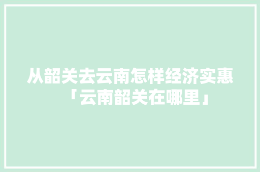 从韶关去云南怎样经济实惠「云南韶关在哪里」 从韶关去云南怎样经济实惠「云南韶关在哪里」 汽车常识