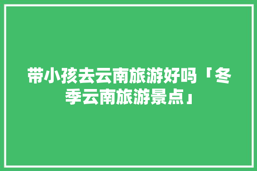带小孩去云南旅游好吗「冬季云南旅游景点」 带小孩去云南旅游好吗「冬季云南旅游景点」 汽车常识