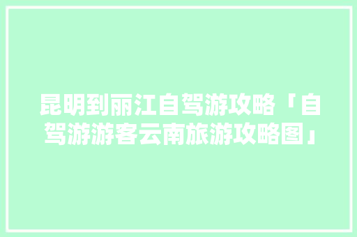 昆明到丽江自驾游攻略「自驾游游客云南旅游攻略图」 昆明到丽江自驾游攻略「自驾游游客云南旅游攻略图」 健康母婴